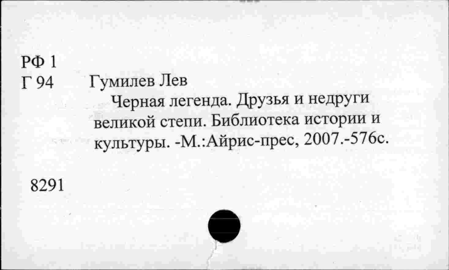 ﻿РФ 1
Г 94
Гумилев Лев
Черная легенда. Друзья и недруги великой степи. Библиотека истории и культуры. -М.:Айрис-прес, 2ОО7.-576с.
8291